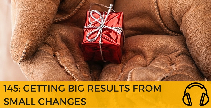145: GETTING BIG RESULTS FROM SMALL CHANGES